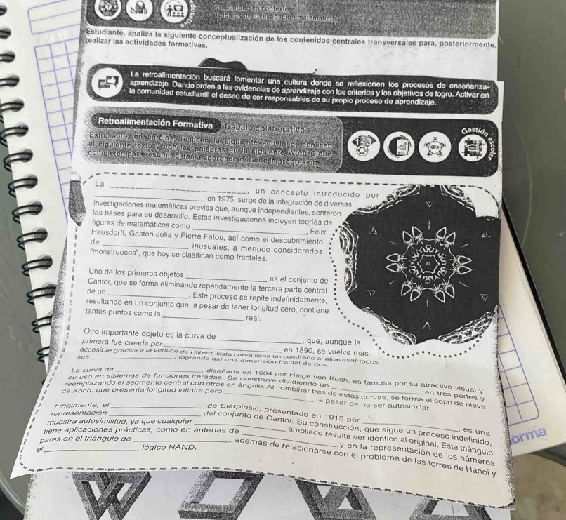 Frnetal enolen contextos
Tron eside  hvestigacion matemáticos
Estudiante, analiza la siguiente conceptualización de los contenidos centrales transversales para, posteriormente,
realizar las actividades formativas.
La retroalimentación buscará fomentar una cultura donde se reflexionen los procesos de enseñanza-
aprendizaje. Dando orden a las evidencias de aprendizaje con los criterios y los objetivos de logro. Activar en
la comunidad estudiantil el deseo de ser responsables de su propio proceso de aprendizaje.
Retroalimentación Formativa Trabajo colabol ativo
Gestion
Estudianto  en parcias  «realicón  la siguiente actividad analicón
el siguiente texto y con las palabras en la siguiente Worá Cloud
complctempara resumir elitema abordl do durante Inprogresión
La_ _, un concepto introducido por
en 1975, surge de la integración de diversas
investigaciones matemáticas previas que, aunque independientes, sentaron
las bases para su desarrollo. Estas investigaciones incluyen teorias de
figuras de matemáticos como _Felix
Hausdorff, Gaston Julia y Pierre Fatou, así como el descubrimiento
de _inusuales, a menudo considerados
'monstruosos', que hoy se clasifican como fractales
Uno de los primeros objetos _es el conjunto de
Cantor, que se forma eliminando repetidamente la tercera parte central
de un _. Este proceso se repite indefinidamente,
resultando en un conjunto que, a pesar de tener longitud cero, contiene
tantos puntos como la _real.
Otro importante objeto es la curva de _, que, aunque la
primera fue creada por_ en 1890, se vuelve más
accesible gracias a la versión de Hilbert. Esta curva ilena un cuadrado al atravesar todos
sus_ , logrando así una dimensión fractal de dos.
La curva de_
su uso en sistemas de funciones iteradas. Se construye dividiendo un
, diseñada en 1904 por Helge von Koch, es famosa por su atractivo visual y en tres partes y
de Koch, que presenta longitud infinita pero
reemplazando el segmento central con otros en ángulo. Al combihar tres de estas curvas, se forma el copo de nieve
, a pesar de no ser autosimilar.
Finalmente, el_
de Sierpinski, presentado en 1915 por
representación_
muestra autosimilitud, ya que cualquier_
del conjunto de Cantor. Su construcción, que sigue un proceso indefinido,
, es una
pares en el triángulo de_
orma
tiene aplicaciones prácticas, como en antenas de _ampliado resulta ser idéntico al original. Este triángulo
el_ lógico NAND.
y en la representación de los números
, además de relacionarse con el problema de las torres de Hanoi y