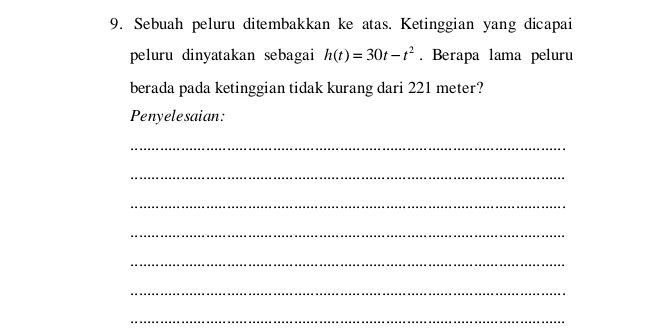 Sebuah peluru ditembakkan ke atas. Ketinggian yang dicapai 
peluru dinyatakan sebagai h(t)=30t-t^2. Berapa lama peluru 
berada pada ketinggian tidak kurang dari 221 meter? 
Penyelesaian: 
_ 
_ 
_ 
_ 
_ 
_ 
_