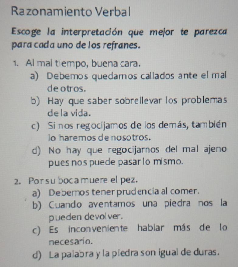 Razonamiento Verbal
Escoge la interpretación que mejor te parezca
para cada uno de los refranes.
1. Al mal tiempo, buena cara.
a) Debemos quedamos callados ante el mal
de otros .
b) Hay que saber sobrellevar los problemas
dela vida.
c) Si nos regocijamos de los demás, también
lo haremos de nosotros.
d) No hay que regocijarnos del mal ajeno
pues nos puede pasar lo mismo.
2. Por suboca muere el pez.
a) Debemos tener prudencia al comer.
b) Cuando aventamos una piedra nos la
pueden devolver.
c) Es inconveniente hablar más de lo
necesario.
d) La palabra y la piedra son igual de duras.