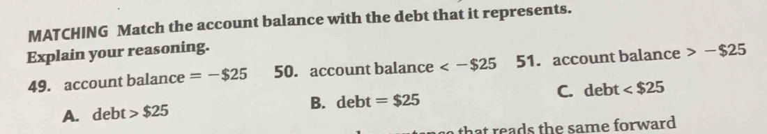 MATCHING Match the account balance with the debt that it represents.
Explain your reasoning.
49. account balance =-$25 50. account balance <-$25 51. account balance -$25
A. debt $25 B. debt=$25 C. debt
th at e a d s th e same forward .