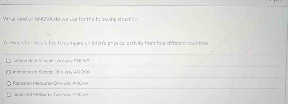 What kind of ANOVA do we use for the following situation;
A researcher would like to compare children's physical activity from four different countries.
Independent Sample Two-way ANOVA
Independant Sample One-way ANOVA
Repeated Measures One-way ANOVA
Repeated Measures Two-way ANOVA