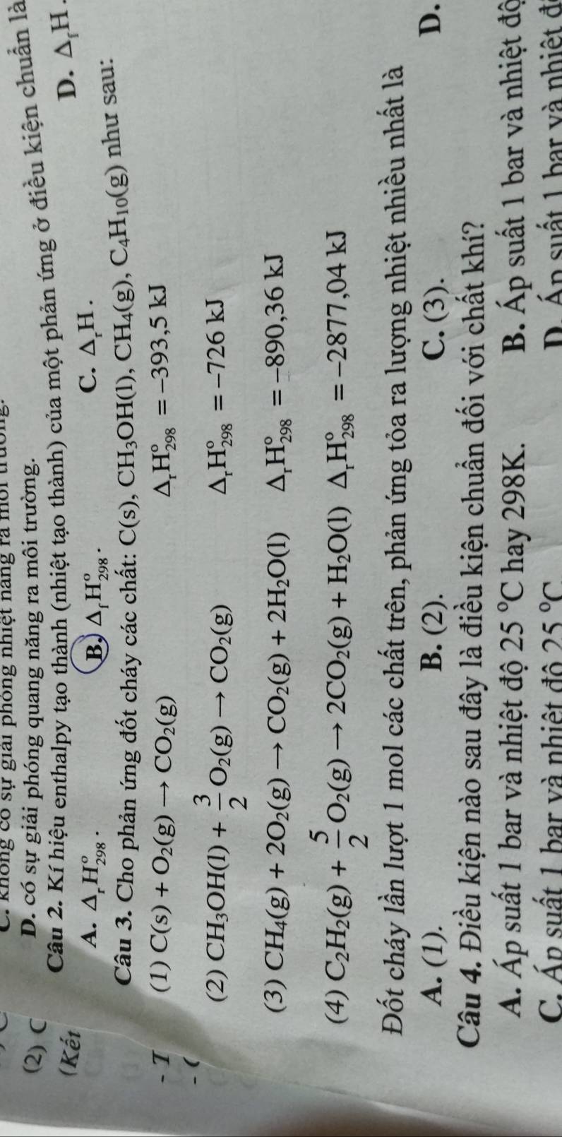 C. không có sự giải phông nhiệt nang ra môi trao
(2) C
D. có sự giải phóng quang năng ra môi trường.
Câu 2. Kí hiệu enthalpy tạo thành (nhiệt tạo thành) của một phản ứng ở điều kiện chuẩn là
(Kết D. △ _fH.
C.
A. △ _rH_(298)^o. B. △ _fH_(298)^o. △ _rH.
Câu 3. Cho phản ứng đốt cháy các chất: C(s),CH_3OH(l),CH_4(g),C_4H_10(g) như sau:
- I (1) C(s)+O_2(g)to CO_2(g) △ _rH_(298)°=-393,5kJ
- (
(2) CH_3OH(l)+ 3/2 O_2(g)to CO_2(g)
△ _rH_(298)°=-726kJ
(3) CH_4(g)+2O_2(g)to CO_2(g)+2H_2O(l) △ _rH_(298)°=-890,36kJ
(4) C_2H_2(g)+ 5/2 O_2(g)to 2CO_2(g)+H_2O(l)△ _rH_(298)°=-2877,04kJ
Đốt cháy lần lượt 1 mol các chất trên, phản ứng tỏa ra lượng nhiệt nhiều nhất là
A. (1). B. (2). C. (3). D、
Câu 4. Điều kiện nào sau đây là điều kiện chuẩn đối với chất khí?
Á. Áp suất 1 bar và nhiệt độ 25°C hay 298K. B. Áp suất 1 bar và nhiệt độ
C. Áp suất 1 bar và nhiệt đô 25°C D. Án suất 1 bar và nhiệt đ