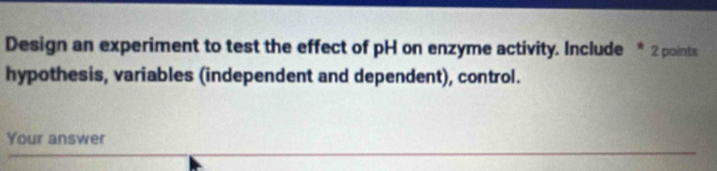 Design an experiment to test the effect of pH on enzyme activity. Include * 2 points 
hypothesis, variables (independent and dependent), control. 
Your answer