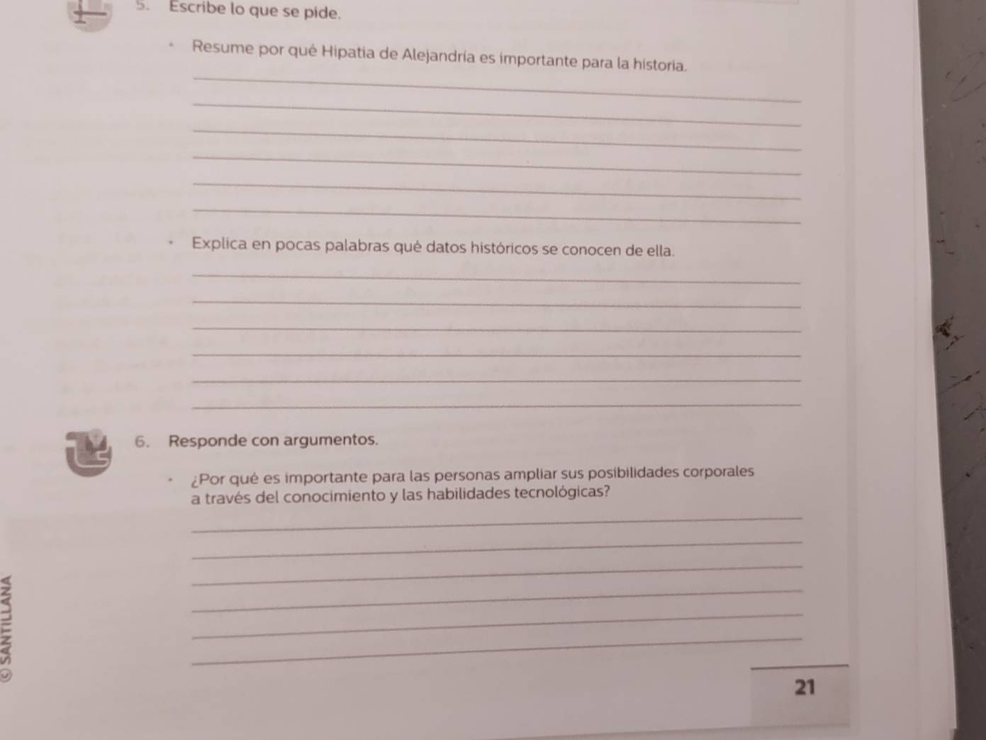 Escribe lo que se pide. 
_ 
Resume por qué Hipatia de Alejandría es importante para la historia. 
_ 
_ 
_ 
_ 
_ 
Explica en pocas palabras qué datos históricos se conocen de ella. 
_ 
_ 
_ 
_ 
_ 
_ 
6. Responde con argumentos. 
¿Por qué es importante para las personas ampliar sus posibilidades corporales 
a través del conocimiento y las habilidades tecnológicas? 
_ 
_ 
_ 
_ 
_ 
_ 
_ 
21