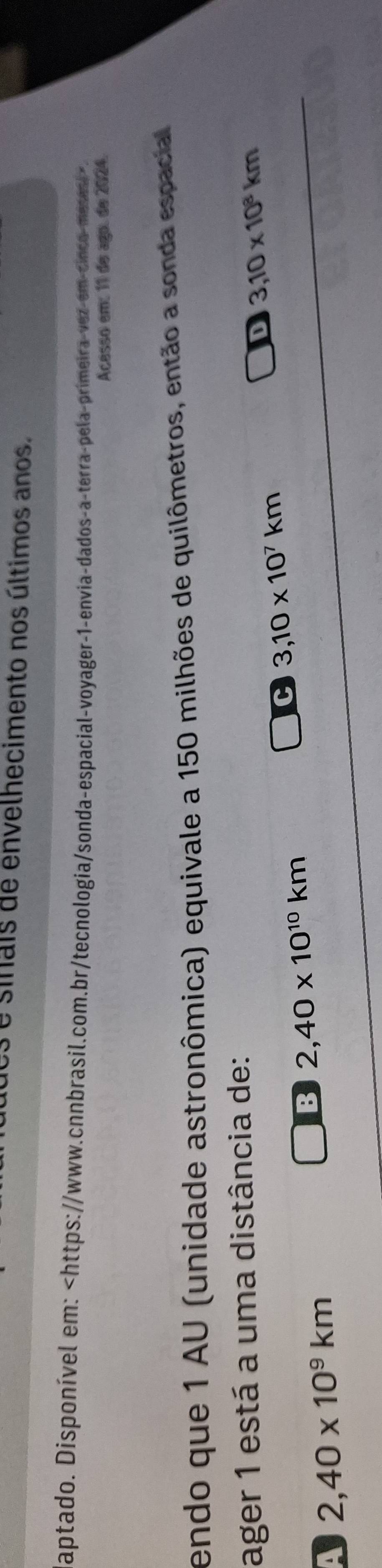 sinais de envelhecimento nos últimos anos.
aptado. Disponível em:
Acesso em: 11 de ago. de 2024.
endo que 1 AU (unidade astronômica) equivale a 150 milhões de quilômetros, então a sonda espacial
ager 1 está a uma distância de:
C 3,10* 10^7km
D 3,10* 10^8km
a 2,40* 10^9km
B 2,40* 10^(10)km