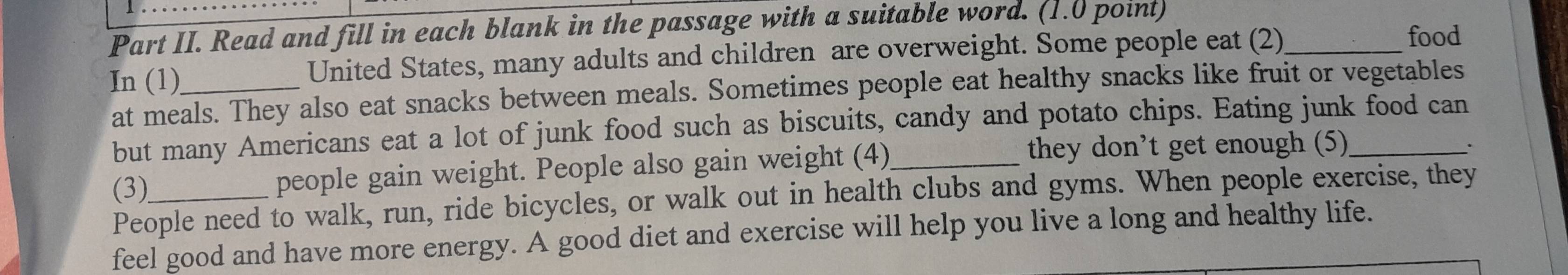 Part II. Read and fill in each blank in the passage with a suitable word. (1.0 point) 
In (1)_ United States, many adults and children are overweight. Some people eat (2)_ 
food 
at meals. They also eat snacks between meals. Sometimes people eat healthy snacks like fruit or vegetables 
but many Americans eat a lot of junk food such as biscuits, candy and potato chips. Eating junk food can 
(3) people gain weight. People also gain weight (4)_ 
they don’t get enough (5) 
People need to walk, run, ride bicycles, or walk out in health clubs and gyms. When people exercise, they 
feel good and have more energy. A good diet and exercise will help you live a long and healthy life.