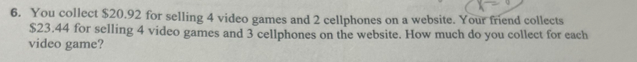 You collect $20.92 for selling 4 video games and 2 cellphones on a website. Your friend collects
$23.44 for selling 4 video games and 3 cellphones on the website. How much do you collect for each 
video game?