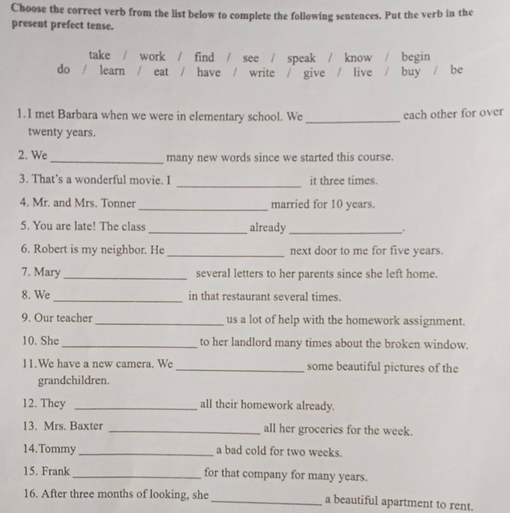 Choose the correct verb from the list below to complete the following sentences. Put the verb in the
present prefect tense.
take / work / find / see / speak / know / | begin
do / learn / eat / have / write / give / live / buy / be
1.1 met Barbara when we were in elementary school. We _each other for over
twenty years.
2. We
_many new words since we started this course.
_
3. That's a wonderful movie. I it three times.
4. Mr. and Mrs. Tonner_ married for 10 years.
5. You are late! The class _already_
6. Robert is my neighbor. He _next door to me for five years.
7. Mary_ several letters to her parents since she left home.
8. We_ in that restaurant several times.
9. Our teacher_ us a lot of help with the homework assignment.
10. She _to her landlord many times about the broken window.
11.We have a new camera. We _some beautiful pictures of the
grandchildren.
12. They _all their homework already.
13. Mrs. Baxter _all her groceries for the week.
14.Tommy _a bad cold for two weeks.
15. Frank _for that company for many years.
16. After three months of looking, she
_a beautiful apartment to rent.