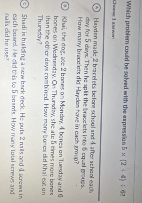 Which problem could be solved with the expression 5* (2+4)/ 6 ?
Choose 1 answer:
A Hayden made 2 bracelets before school and 4 after school each
day for 5 days. Then he split the bracelets into 6 equal groups.
How many bracelets did Hayden have in each group?
Khai, the dog, ate 2 bones on Monday, 4 bones on Tuesday and 6
bones on Wednesday. On Thursday, she ate 5 times more bones
than the other days combined. How many bones did Khai eat on
Thursday?
Shadi is building a new back deck. He puts 2 nails and 4 screws in
each board. He did this to 5 boards. How many total screws and
nails did he use?