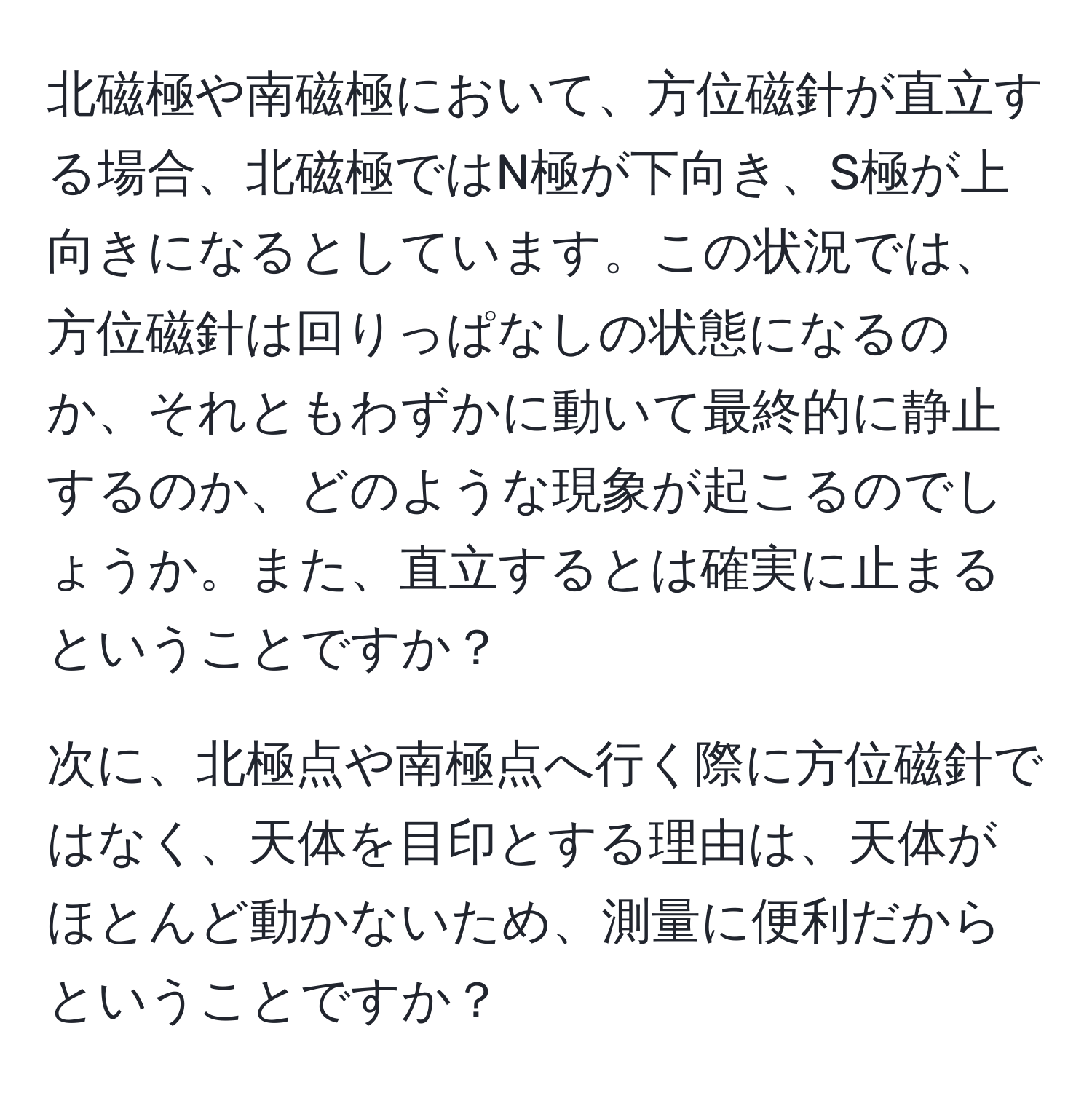 北磁極や南磁極において、方位磁針が直立する場合、北磁極ではN極が下向き、S極が上向きになるとしています。この状況では、方位磁針は回りっぱなしの状態になるのか、それともわずかに動いて最終的に静止するのか、どのような現象が起こるのでしょうか。また、直立するとは確実に止まるということですか？

次に、北極点や南極点へ行く際に方位磁針ではなく、天体を目印とする理由は、天体がほとんど動かないため、測量に便利だからということですか？