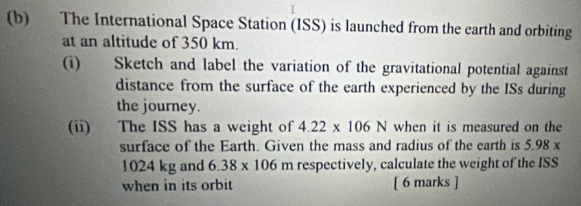 The International Space Station (ISS) is launched from the earth and orbiting 
at an altitude of 350 km. 
(i) Sketch and label the variation of the gravitational potential against 
distance from the surface of the earth experienced by the ISs during 
the journey. 
(ii) The ISS has a weight of 4.22* 106N when it is measured on the 
surface of the Earth. Given the mass and radius of the earth is 5.98 x
1024 kg and 6.38* 106 n respectively, calculate the weight of the ISS 
when in its orbit [ 6 marks ]