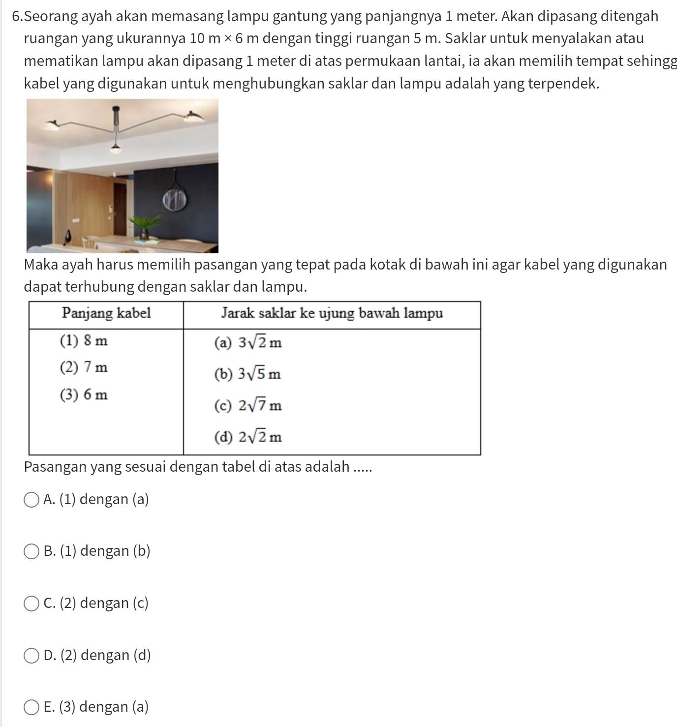 Seorang ayah akan memasang lampu gantung yang panjangnya 1 meter. Akan dipasang ditengah
ruangan yang ukurannya 10m* 6m dengan tinggi ruangan 5 m. Saklar untuk menyalakan atau
mematikan lampu akan dipasang 1 meter di atas permukaan lantai, ia akan memilih tempat sehingg
kabel yang digunakan untuk menghubungkan saklar dan lampu adalah yang terpendek.
Maka ayah harus memilih pasangan yang tepat pada kotak di bawah ini agar kabel yang digunakan
dapat terhubung dengan saklar dan lampu.
Pasangan yang sesuai dengan tabel di atas adalah .....
A. (1) dengan (a)
B. (1) dengan (b)
C. (2) dengan (c)
D. (2) dengan (d)
E. (3) dengan (a)