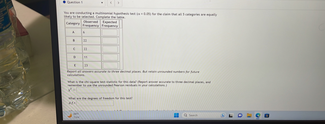 < 7
You are conducting a multinomial hypothesis test (alpha =0.05) for the claim that all 5 categories are equally
likely to be selected. Complete the table.
cimal places. But retain unrounded numbers for future
calculations.
What is the chi-square test-statistic for this data? (Report answer accurate to three decimal places, and
remember to use the unrounded Pearson residuals in your calculations.
x^2=□
What are the degrees of freedom for this test?
d. f.=□
69°F Search
Clear