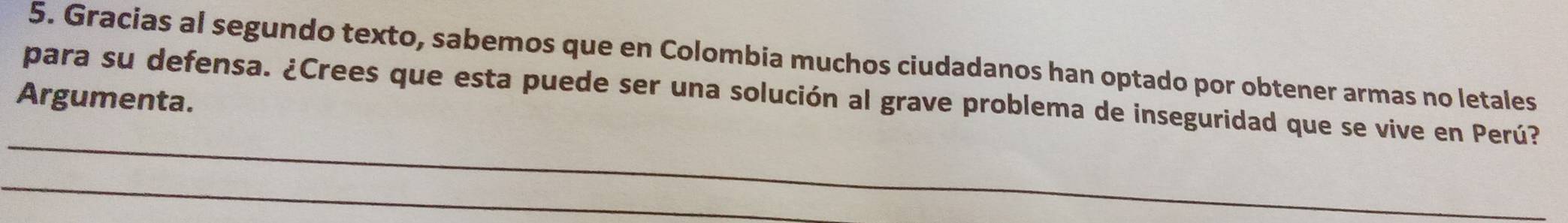 Gracias al segundo texto, sabemos que en Colombia muchos ciudadanos han optado por obtener armas no letales 
para su defensa. ¿Crees que esta puede ser una solución al grave problema de inseguridad que se vive en Perú? 
Argumenta.