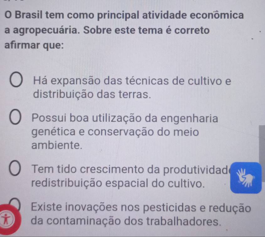 Brasil tem como principal atividade econômica
a agropecuária. Sobre este tema é correto
afırmar que:
Há expansão das técnicas de cultivo e
distribuição das terras.
Possui boa utilização da engenharia
genética e conservação do meio
ambiente.
Tem tido crescimento da produtividad
redistribuição espacial do cultivo.
Existe inovações nos pesticidas e redução
it da contaminação dos trabalhadores.