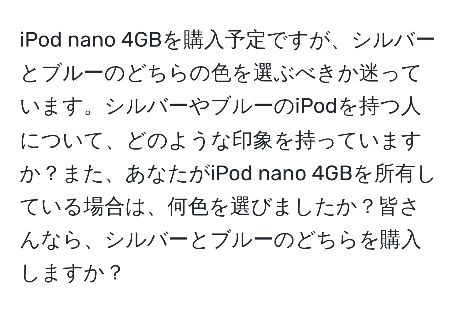 iPod nano 4GBを購入予定ですが、シルバーとブルーのどちらの色を選ぶべきか迷っています。シルバーやブルーのiPodを持つ人について、どのような印象を持っていますか？また、あなたがiPod nano 4GBを所有している場合は、何色を選びましたか？皆さんなら、シルバーとブルーのどちらを購入しますか？