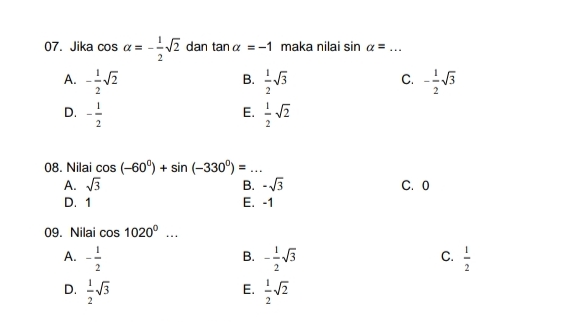 Jika cos alpha =- 1/2 sqrt(2) dan tan alpha =-1 maka nilai sin alpha = _
B.
A. - 1/2 sqrt(2)  1/2 sqrt(3) - 1/2 sqrt(3)
C.
D. - 1/2   1/2 sqrt(2)
E.
08. Nilai cos (-60°)+sin (-330°)= _
A. sqrt(3) B. -sqrt(3) C. 0
D. 1 E. -1
09. Nilai cos 1020^0...
A. - 1/2  - 1/2 sqrt(3)  1/2 
B.
C.
D.  1/2 sqrt(3)  1/2 sqrt(2)
E.