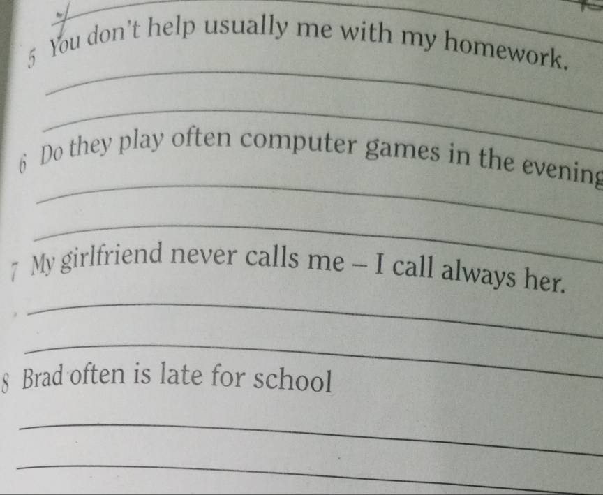 You don't help usually me with my homework. 
_ 
_ 
6 Do they play often computer games in the evening 
_ 
_ 
7 My girlfriend never calls me - I call always her. 
_ 
Brad often is late for school 
_ 
_