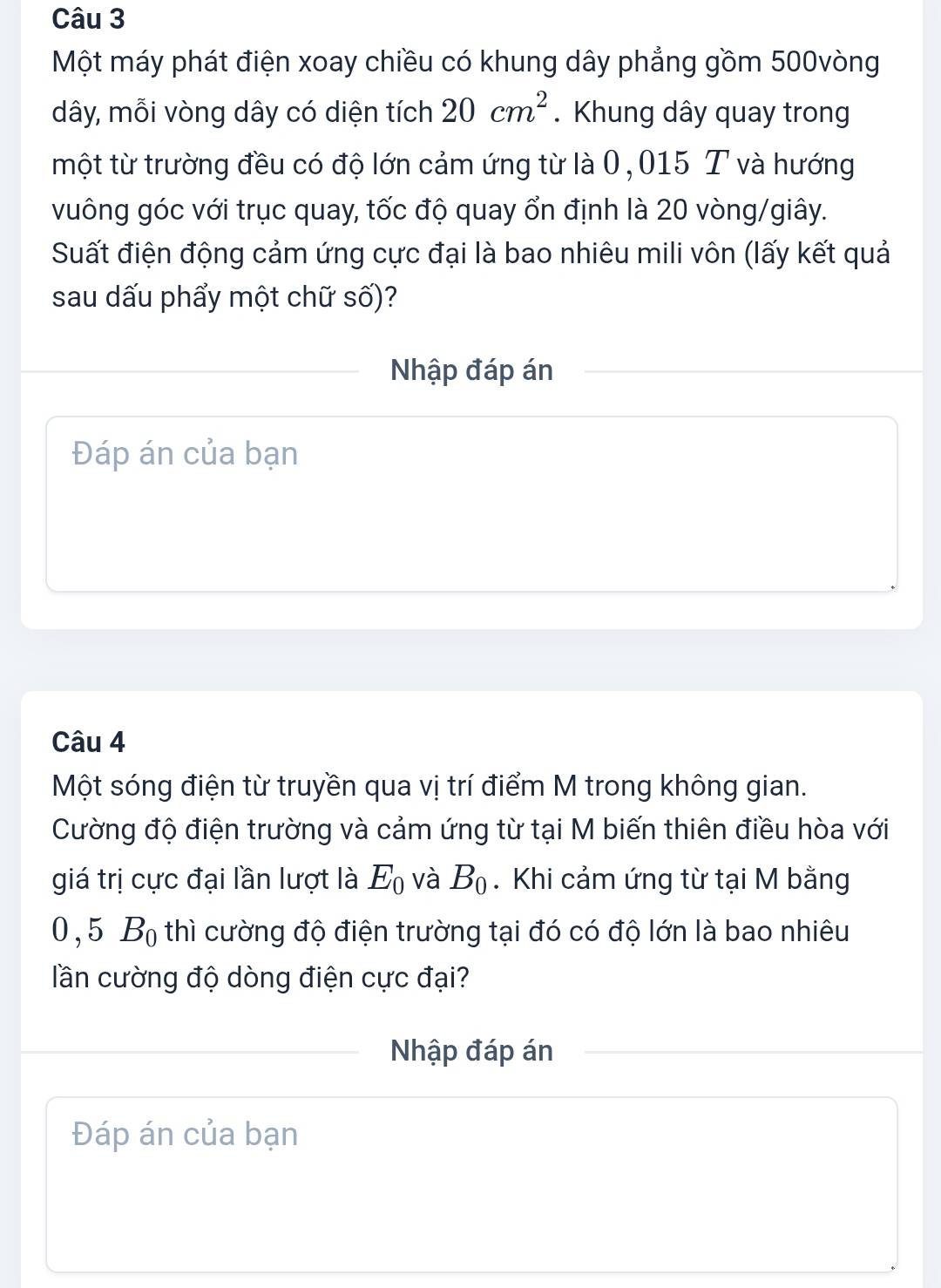 Một máy phát điện xoay chiều có khung dây phẳng gồm 500vòng
dây, mỗi vòng dây có diện tích 20cm^2. Khung dây quay trong 
một từ trường đều có độ lớn cảm ứng từ là 0,015 T và hướng 
vuông góc với trục quay, tốc độ quay ổn định là 20 vòng/giây. 
Suất điện động cảm ứng cực đại là bao nhiêu mili vôn (lấy kết quả 
sau dấu phẩy một chữ số)? 
Nhập đáp án 
Đáp án của bạn 
Câu 4 
Một sóng điện từ truyền qua vị trí điểm M trong không gian. 
Cường độ điện trường và cảm ứng từ tại M biến thiên điều hòa với 
giá trị cực đại lần lượt là E_0 và B_0. Khi cảm ứng từ tại M bằng
0 , 5 Bộ thì cường độ điện trường tại đó có độ lớn là bao nhiêu 
lần cường độ dòng điện cực đại? 
Nhập đáp án 
Đáp án của bạn