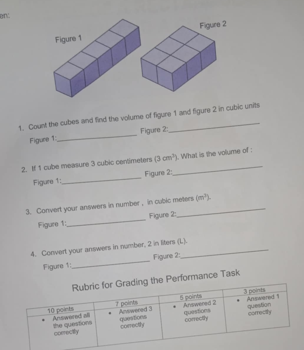 en: 
1. Count the cubes and find the volume of figure 1 and figure 2 in cubic units 
Figure 1:_ Figure 2: 
2. If 1 cube measure 3 cubic centimeters (3cm^3) _ . What is the volume of : 
Figure 1:_ Figure 2: 
3. Convert your answers in number , in cubic meters (m^3). 
Figure 1:_ Figure 2: 
4. Convert your answers in number, 2 in liters (L). 
Figure 1:_ Figure 2: 
e Performance Task