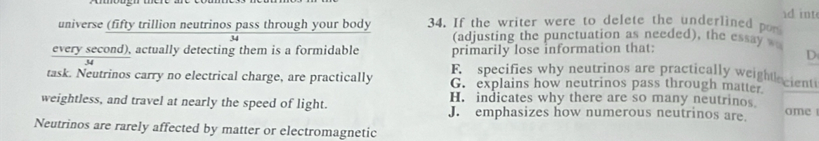 id int
universe (fifty trillion neutrinos pass through your body 34. If the writer were to delete the underlined pon
34
(adjusting the punctuation as needed), the essay w
every second), actually detecting them is a formidable primarily lose information that:
D
F specifies why neutrinos are practically weightacient
task. Neutrinos carry no electrical charge, are practically G. explains how neutrinos pass through matter.
weightless, and travel at nearly the speed of light.
H. indicates why there are so many neutrinos
J. emphasizes how numerous neutrinos are. ome
Neutrinos are rarely affected by matter or electromagnetic