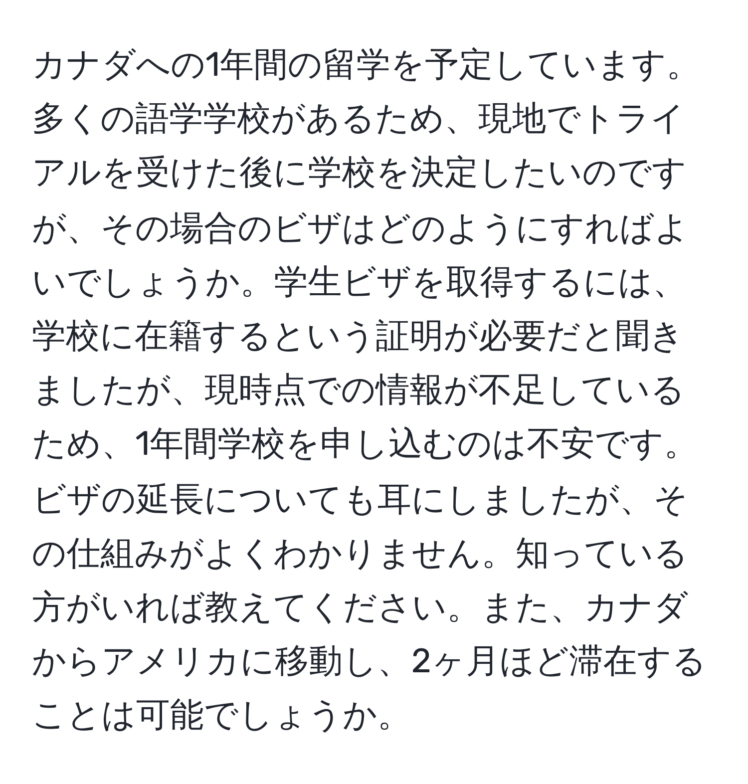 カナダへの1年間の留学を予定しています。多くの語学学校があるため、現地でトライアルを受けた後に学校を決定したいのですが、その場合のビザはどのようにすればよいでしょうか。学生ビザを取得するには、学校に在籍するという証明が必要だと聞きましたが、現時点での情報が不足しているため、1年間学校を申し込むのは不安です。ビザの延長についても耳にしましたが、その仕組みがよくわかりません。知っている方がいれば教えてください。また、カナダからアメリカに移動し、2ヶ月ほど滞在することは可能でしょうか。