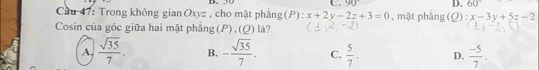 90° D. 60°
Cau 47: Trong không gian Oxyz , cho mặt phẳng(P) : x+2y-2z+3=0 , mặt phăng(Q) : x-3y+5z-2
Cosin của góc giữa hai mặt phăng(P),(Q) là?
A.  sqrt(35)/7 . - sqrt(35)/7 .  5/7 . D.  (-5)/7 . 
B.
C.