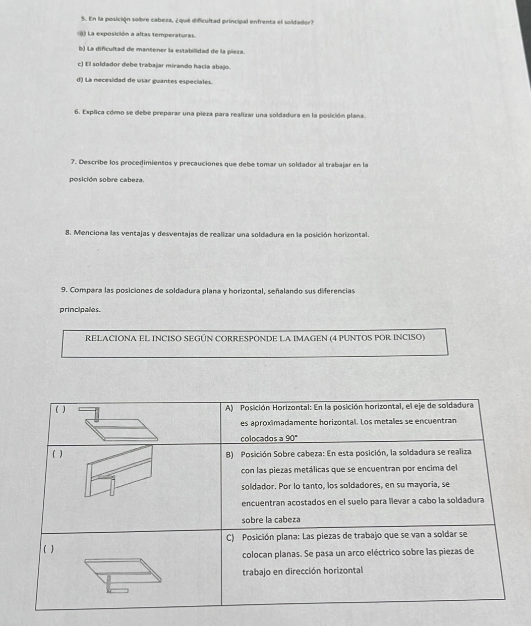 En la posición sobre cabeza, ¿qué dificultad principal enfrenta el soldador?
) La exposición a altas temperaturas.
b) La dificultad de mantener la estabilidad de la pieza.
c) El soldador debe trabajar mirando hacia abajo.
d) La necesidad de usar guantes especiales.
6. Explica cómo se debe preparar una pieza para realizar una soldadura en la posición plana.
7. Describe los procedimientos y precauciones que debe tomar un soldador al trabajar en la
posición sobre cabeza.
8. Menciona las ventajas y desventajas de realizar una soldadura en la posición horizontal.
9. Compara las posiciones de soldadura plana y horizontal, señalando sus diferencias
principales.
RELACIONA EL INCISO SEGÚN CORRESPONDE LA IMAGEN (4 PUNTOS POR INCISO)
( ) A) Posición Horizontal: En la posición horizontal, el eje de soldadura
es aproximadamente horizontal. Los metales se encuentran
colocados a 90°
( ) B) Posición Sobre cabeza: En esta posición, la soldadura se realiza
con las piezas metálicas que se encuentran por encima del
soldador. Por lo tanto, los soldadores, en su mayoría, se
encuentran acostados en el suelo para llevar a cabo la soldadura
sobre la cabeza
C) Posición plana: Las piezas de trabajo que se van a soldar se
( )
colocan planas. Se pasa un arco eléctrico sobre las piezas de
trabajo en dirección horizontal