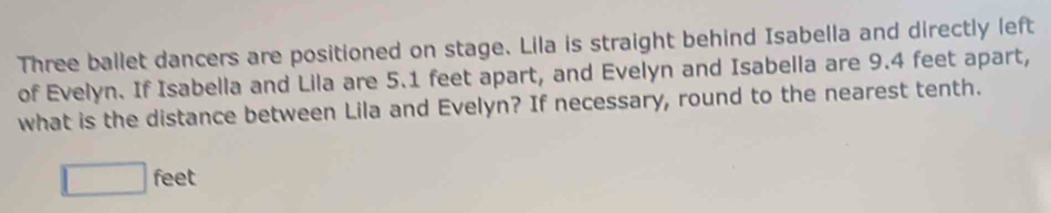 Three ballet dancers are positioned on stage. Lila is straight behind Isabella and directly left 
of Evelyn. If Isabella and Lila are 5.1 feet apart, and Evelyn and Isabella are 9.4 feet apart, 
what is the distance between Lila and Evelyn? If necessary, round to the nearest tenth.
□ feet