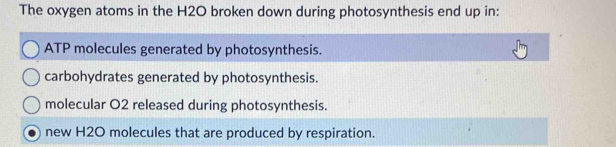 The oxygen atoms in the H2O broken down during photosynthesis end up in:
ATP molecules generated by photosynthesis.
carbohydrates generated by photosynthesis.
molecular O2 released during photosynthesis.
new H2O molecules that are produced by respiration.