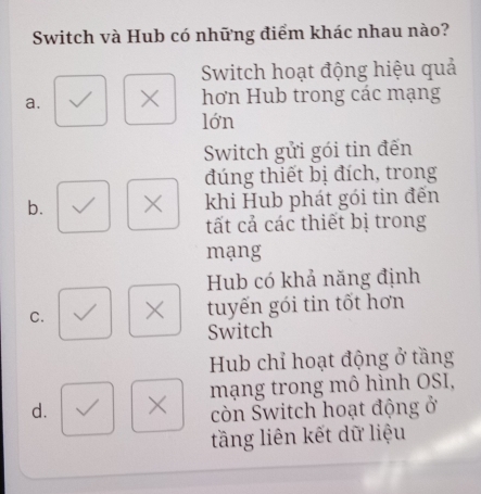 Switch và Hub có những điểm khác nhau nào?
Switch hoạt động hiệu quả
a. × hơn Hub trong các mạng
lớn
Switch gửi gói tin đến
đúng thiết bị đích, trong
b. × khi Hub phát gói tin đến
tất cả các thiết bị trong
mạng
Hub có khả năng định
C. × tuyến gói tin tốt hơn
Switch
Hub chỉ hoạt động ở tầng
d. × mạng trong mô hình OSI,
còn Šwitch hoạt động ở
tầng liên kết dữ liệu