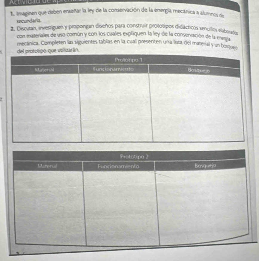 Actividad de ap 
1 Imaginen que deben enseñar la ley de la conservación de la energía mecánica a alumnos de 
secundaria. 
2. Discutan, investiguen y propongan diseños para construir prototipos didácticos sencillos elaborados 
con materiales de uso común y con los cuales expliquen la ley de la conservación de la energía 
mecánica. Completen las siguientes tablas en la cual presenten una lista del material y un bosquejo