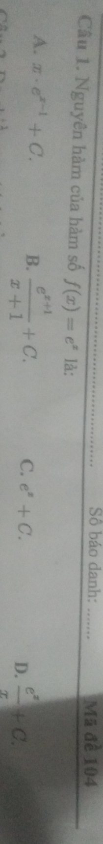 Số báo danh: _Mã đề 104
Câu 1. Nguyên hàm của hàm số f(x)=e^x là:
A. x· e^(x-1)+C. B.  (e^(x+1))/x+1 +C.
C. e^x+C.
D.  e^x/x +C.