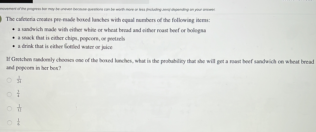 movement of the progress bar may be uneven because questions can be worth more or less (including zero) depending on your answer.
The cafeteria creates pre-made boxed lunches with equal numbers of the following items:
a sandwich made with either white or wheat bread and either roast beef or bologna
a snack that is either chips, popcorn, or pretzels
a drink that is either bottled water or juice
If Gretchen randomly chooses one of the boxed lunches, what is the probability that she will get a roast beef sandwich on wheat bread
and popcorn in her box?
 1/24 
 3/4 
 1/12 
 1/6 