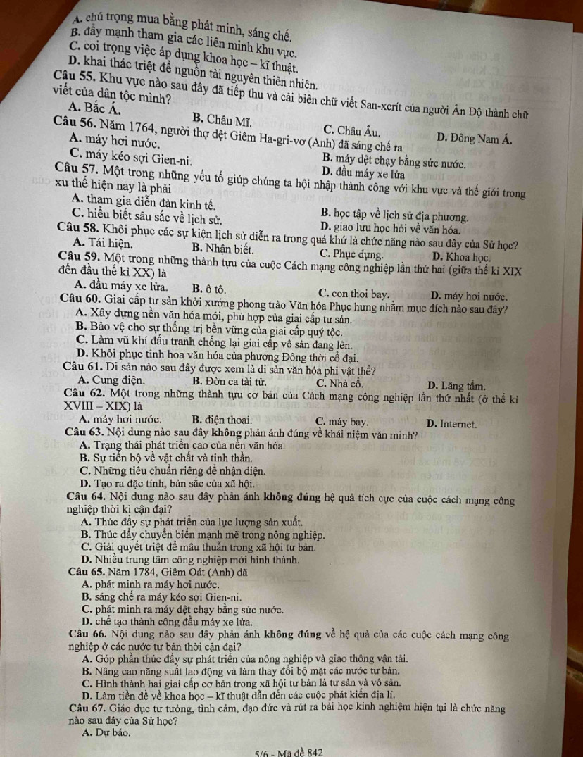 A. chủ trọng mua bằng phát minh, sáng chế,
B. đầy mạnh tham gia các liên minh khu vực.
C. coi trọng việc áp dụng khoa học - kĩ thuật.
D. khai thác triệt để nguồn tài nguyên thiên nhiên.
viết của dân tộc mình?
Câu 55. Khu vực nào sau đây đã tiếp thu và cải biên chữ viết San-xcrít của người Ấn Độ thành chữ
A. Bắc Á. B. Châu Mĩ. C. Châu Âu.
Câu 56. Năm 1764, người thợ dệt Giêm Ha-gri-vơ (Anh) đã sáng chế ra D. Đông Nam Á.
A. máy hơi nước. B. máy dệt chạy bằng sức nước.
C. máy kéo sợi Gien-ni. D. đầu máy xe lửa
Câu 57. Một trong những yếu tố giúp chúng ta hội nhập thành công với khu vực và thế giới trong
xu thế hiện nay là phải
A. tham gia diễn đàn kinh tế. B. học tập về lịch sử địa phương.
C. hiểu biết sâu sắc về lịch sử. D. giao lưu học hỏi về văn hóa.
Câu 58. Khôi phục các sự kiện lịch sử diễn ra trong quá khứ là chức năng nào sau đây của Sử học?
A. Tái hiện. B. Nhận biết. C. Phục dựng. D. Khoa học.
Câu 59. Một trong những thành tựu của cuộc Cách mạng công nghiệp lần thứ hai (giữa thế kỉ XIX
đến đầu thế kỉ XX) là
A. đầu máy xe lửa. B. ô tô. C. con thoi bay. D. máy hơi nước.
Câu 60. Giai cấp tư sản khởi xướng phong trào Văn hóa Phục hưng nhằm mục đích nào sau đây?
A. Xây dựng nền văn hóa mới, phù hợp của giai cấp tư sản.
B. Bảo vệ cho sự thống trị bền vững của giai cấp quý tộc.
C. Làm vũ khí đấu tranh chống lại giai cấp vô sản đang lên.
D. Khôi phục tinh hoa văn hóa của phương Đông thời cổ đại.
Câu 61. Di sản nào sau đây được xem là di sản văn hóa phi vật thề?
A. Cung điện. B. Đờn ca tài tử. C. Nhà cổ. D. Lăng tầm.
Câu 62. Một trong những thành tựu cơ bản của Cách mạng công nghiệp lần thứ nhất (ở thế kỉ
XVIII - XIX) là
A. máy hơi nước. B. điện thoại. C. máy bay. D. Internet.
Câu 63. Nội dung nào sau đây không phản ánh đúng về khái niệm văn minh?
A. Trạng thái phát triển cao của nền văn hóa.
B. Sự tiến bộ về vật chất và tinh thần,
C. Những tiêu chuẩn riêng đề nhận diện.
D. Tạo ra đặc tính, bản sắc của xã hội.
Câu 64. Nội dung nào sau đây phản ánh không đúng hệ quả tích cực của cuộc cách mạng công
nghiệp thời kì cận đại?
A. Thúc đầy sự phát triển của lực lượng sản xuất.
B. Thúc đầy chuyển biến mạnh mẽ trong nông nghiệp.
C. Giải quyết triệt để mâu thuẫn trong xã hội tư bản.
D. Nhiều trung tâm công nghiệp mới hình thành.
Câu 65. Năm 1784, Giêm Oát (Anh) đã
A. phát minh ra máy hơi nước.
B. sáng chế ra máy kéo sợi Gien-ni.
C. phát minh ra máy đệt chạy bằng sức nước.
D. chế tạo thành công đầu máy xe lửa.
Câu 66. Nội dung nào sau đây phản ánh không đúng về hệ quả của các cuộc cách mạng công
nghiệp ở các nước tư bản thời cận đại?
A. Góp phần thúc đầy sự phát triển của nông nghiệp và giao thông vận tải.
B. Nâng cao năng suất lao động và làm thay đồi bộ mặt các nước tư bản.
C. Hình thành hai giai cấp cơ bản trong xã hội tư bản là tư sản và vô sản.
D. Làm tiền đề về khoa học - kĩ thuật dẫn đến các cuộc phát kiến địa lí.
Câu 67. Giáo dục tư tưởng, tình cảm, đạo đức và rút ra bài học kinh nghiệm hiện tại là chức năng
nào sau đây của Sử học?
A. Dự báo,
5/6 - Mã đề 842