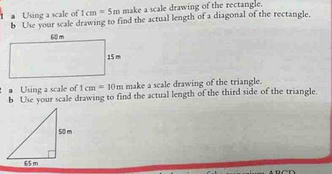 a Using a scale of 1cm=5m make a scale drawing of the rectangle. 
b Use your scale drawing to find the actual length of a diagonal of the rectangle. 
a Using a scale of 1cm=10m make a scale drawing of the triangle. 
b Use your scale drawing to find the actual length of the third side of the triangle.