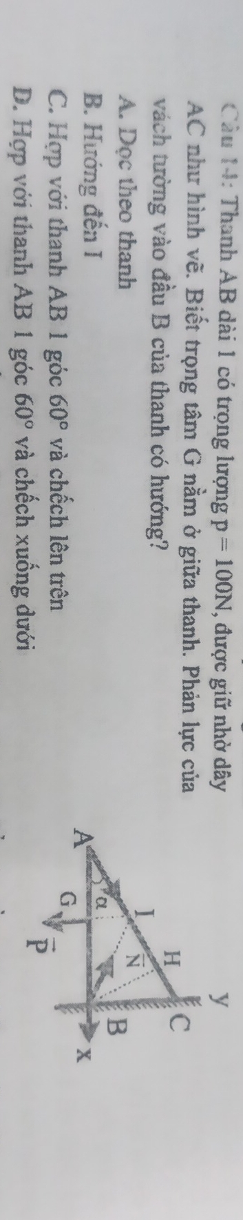 Cầu 14: Thanh AB dài 1 có trọng lượng p=100N , được giữ nhờ dây
AC như hình vẽ. Biết trọng tâm G nầm ở giữa thanh. Phản lực của
vách tường vào đầu B của thanh có hướng?
A. Dọc theo thanh
B. Hướng đến I
C. Hợp với thanh AB 1 góc 60° và chếch lên trên
D. Hợp với thanh AB 1 góc 60° và chếch xuống dưới