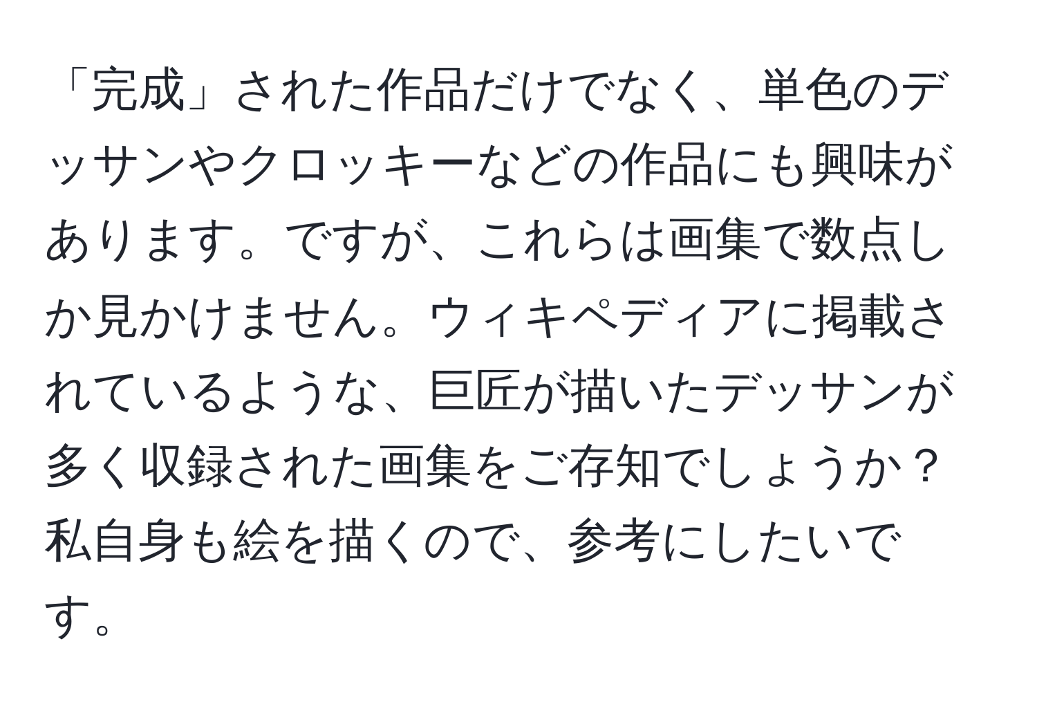 「完成」された作品だけでなく、単色のデッサンやクロッキーなどの作品にも興味があります。ですが、これらは画集で数点しか見かけません。ウィキペディアに掲載されているような、巨匠が描いたデッサンが多く収録された画集をご存知でしょうか？私自身も絵を描くので、参考にしたいです。