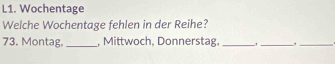 L1. Wochentage 
Welche Wochentage fehlen in der Reihe? 
73. Montag, _, Mittwoch, Donnerstag, _-,_ ,_