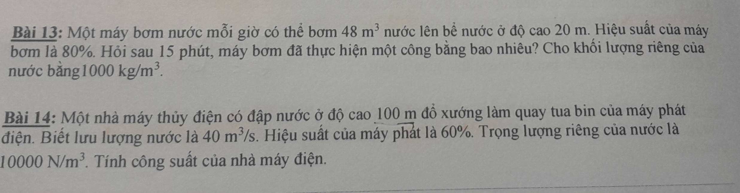 Một máy bơm nước mỗi giờ có thể bơm 48m^3 nước lên bể nước ở độ cao 20 m. Hiệu suất của máy 
bơm là 80%. Hỏi sau 15 phút, máy bơm đã thực hiện một công bằng bao nhiêu? Cho khối lượng riêng của 
nước bằng 1000kg/m^3. 
Bài 14: Một nhà máy thủy điện có đập nước ở độ cao 100 m đồ xướng làm quay tua bin của máy phát 
điện. Biết lưu lượng nước là 40m^3/s. Hiệu suất của máy phát là 60%. Trọng lượng riêng của nước là
10000N/m^3. Tính công suất của nhà máy điện.