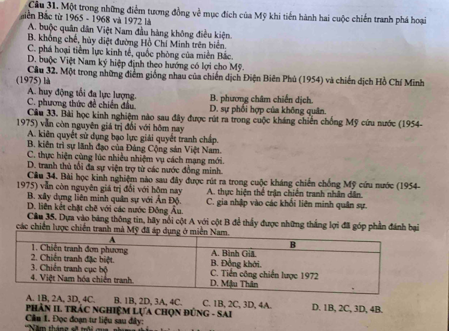 Một trong những điểm tương đồng về mục đích của Mỹ khi tiến hành hai cuộc chiến tranh phá hoại
Biền Bắc từ 1965 - 1968 và 1972 là
A. buộc quân dân Việt Nam đầu hàng không điều kiện.
B. khổng chế, hủy diệt đường Hồ Chí Minh trên biển.
C. phá hoại tiềm lực kinh tế, quốc phòng của miền Bắc.
D. buộc Việt Nam ký hiệp định theo hướng có lợi cho Mỹ.
Câu 32. Một trong những điểm giống nhau của chiến dịch Điện Biên Phủ (1954) và chiến dịch Hồ Chí Minh
(1975) là
A. huy động tối đa lực lượng. B. phương châm chiến dịch.
C. phương thức đề chiến đấu. D. sự phối hợp của không quân.
Câu 33. Bài học kinh nghiệm nào sau đây được rút ra trong cuộc kháng chiến chống Mỹ cứu nước (1954-
1975) vẫn còn nguyên giá trị đối với hôm nay
A. kiên quyết sử dụng bạo lực giải quyết tranh chấp.
B. kiên trì sự lãnh đạo của Đảng Cộng sản Việt Nam.
C. thực hiện cùng lúc nhiều nhiệm vụ cách mạng mới.
D. tranh thủ tối đa sự viện trợ từ các nước đồng minh.
Câu 34. Bài học kinh nghiệm nào sau đây được rút ra trong cuộc kháng chiến chống Mỹ cứu nước (1954-
1975) vẫn còn nguyên giá trị đối với hộm nay A. thực hiện thể trận chiến tranh nhân dân.
B. xây dựng liên minh quân sự với Ấn Độ. C. gia nhập vào các khối liên minh quân sự.
D. liên kết chặt chẽ với các nước Đông Âu.
Câu 35. Dựa vào bảng thông tin, hãy nối cột A với cột B để thấy được những thắng lợi đã góp phần đánh bại
các chiến lược chiến tranh mà Mỹ
A, 3D, 4C. B. 1B, 2D, 3A, 4C. C. 1B, 2C, 3D, 4A. D. 1B, 2C, 3D, 4B.
PHẢN II. TRÁC NGHIệM LựA CHọN ĐÚNG - SAI
Cầu 1. Đọc đoạn tư liệu sau đây:
*Năm tháng sẽ trội qua, nhụ