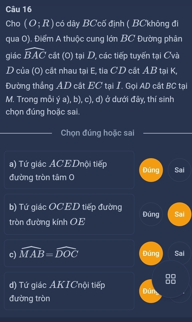 Cho (O;R) có dây BCcố định ( BCkhông đi
qua 0). Điểm A thuộc cung lớn BC Đường phân
giác widehat BAC cắt (0) tại D, các tiếp tuyến tại Cvà
D của (0) cắt nhau tại E, tia CD cắt AB tại K,
Đường thẳng AD cắt EC tại I. Gọi AD cắt BC tại
M. Trong mỗi ý a), b), c), d) ở dưới đây, thí sinh
chọn đúng hoặc sai.
Chọn đúng hoặc sai
a) Tứ giác ACEDnội tiếp
Đúng Sai
đường tròn tâm 0
b) Tứ giác OCED tiếp đường Đúng Sai
tròn đường kính OE
c) widehat MAB=widehat DOC Đúng Sai
d) Tứ giác AKICnội tiếp
Đúng
đường tròn