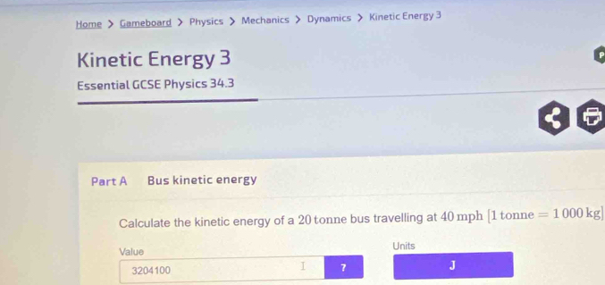 Home > Gameboard > Physics > Mechanics > Dynamics > Kinetic Energy 3 
Kinetic Energy 3 
Essential GCSE Physics 34.3
Part A Bus kinetic energy 
Calculate the kinetic energy of a 20 tonne bus travelling at 40 mph [ 1 tonne =1000kg]
Value Units
3204100
I 7
J