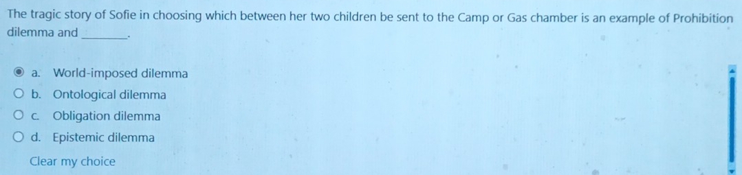 The tragic story of Sofie in choosing which between her two children be sent to the Camp or Gas chamber is an example of Prohibition
dilemma and_ .
a. World-imposed dilemma
b. Ontological dilemma
c. Obligation dilemma
d. Epistemic dilemma
Clear my choice