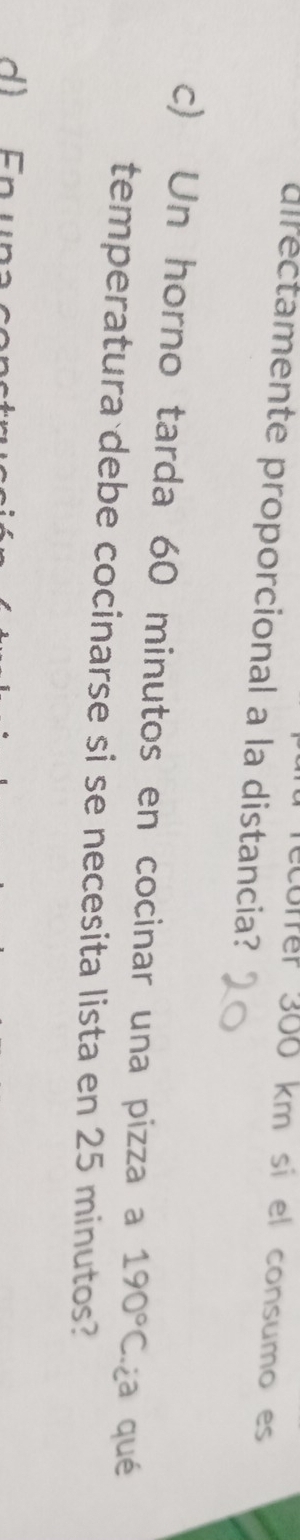 coffer 300 km sí el consumo es 
directamente proporcional a la distancia? 
c) Un horno tarda 60 minutos en cocinar una pizza a 190°C ¿a qué 
temperatura debe cocinarse si se necesita lista en 25 minutos?
