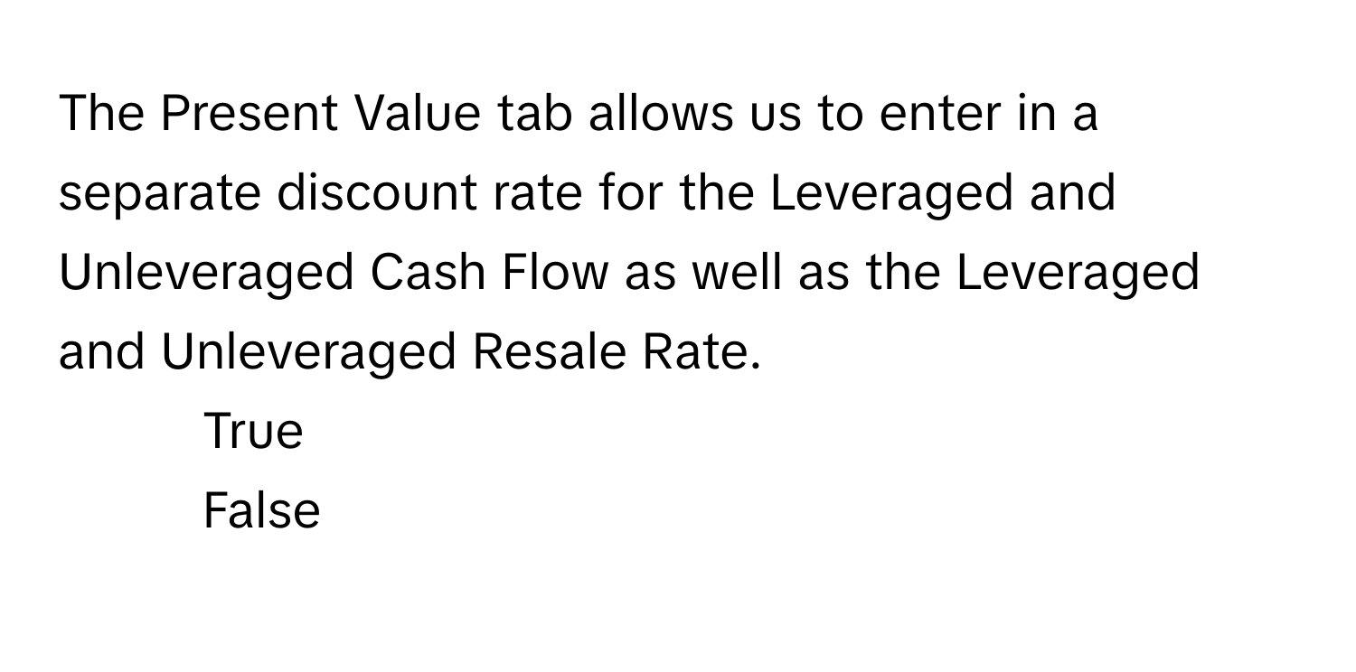 The Present Value tab allows us to enter in a separate discount rate for the Leveraged and Unleveraged Cash Flow as well as the Leveraged and Unleveraged Resale Rate.

1. True
2. False