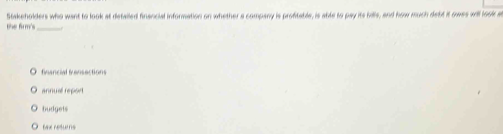 Stakeholders who want to look at detailed financial information on whether a company is profitable, is able to pay its bills, and how much debt it owes will look a
the firm's_ 1
financial transactions
annual report
budgets
tax returns