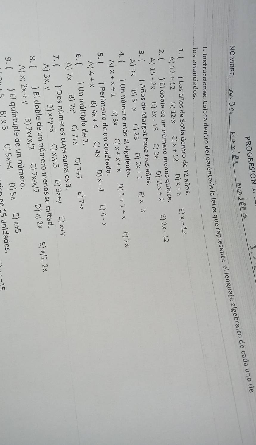 PROGRESION I.
NOMBRE:
1. Instrucciones. Coloca dentro del paréntesis la letra que represente el lenguaje algebraico de cada uno de
Ios enunciados._
_
1. ( ) Los años de Sofía dentro de 12 años. x-12
A) 12+12 B) 12· x C) x+12 D) x+x E)
2. ( ) El doble de un número menos quince. 2x-12
A) 15-2x B) 2x-15 C) 2x D) 15x+2 E)
3. ( ) Años de Margot hace tres años.
A) 3x B) 3-x C) 25 D) 2x+1 E) x-3
4. ( ) Un número más el siguiente.
A) x+x+1 B) 3x C) x+x+x D) 1+1+x E) 2x
5. ( ) Perímetro de un cuadrado.
A) 4+x B) 4x+4 C) 4x D) x-4 E) 4-x
6.( ) Un múltiplo de 7.
A) 7x B) 7x^2 C) 7+x D) 7+7 E) 7-x
7. ( ) Dos números cuya suma es 3.
A) 3x, y B) x+y=3 C) x, y, 3 D) 3x+y E) x+y
8. ( ) El doble de un número menos su mitad.
A) X; 2x+y B) 2x+x/2 C) 2x-x/2 D) x; 2x E) x/2, 2x
9. ( ) El quíntuple de un número.
....5 B) x-5 C) 5x+4 D) 5x E) x+5
n en 15 unidades.
-15