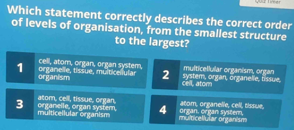 Quiz Timer
Which statement correctly describes the correct order
of levels of organisation, from the smallest structure
to the largest?
cell, atom, organ, organ system, multicellular organism, organ
1 organelle, tissue, multiceílular 2 system, organ, organelle, tissue,
organism cell, atom
atom, cell, tissue, organ, atom, organelle, cell, tissue,
3 organelle, organ system, 4 organ. organ system,
multicellular organism multicellular organism