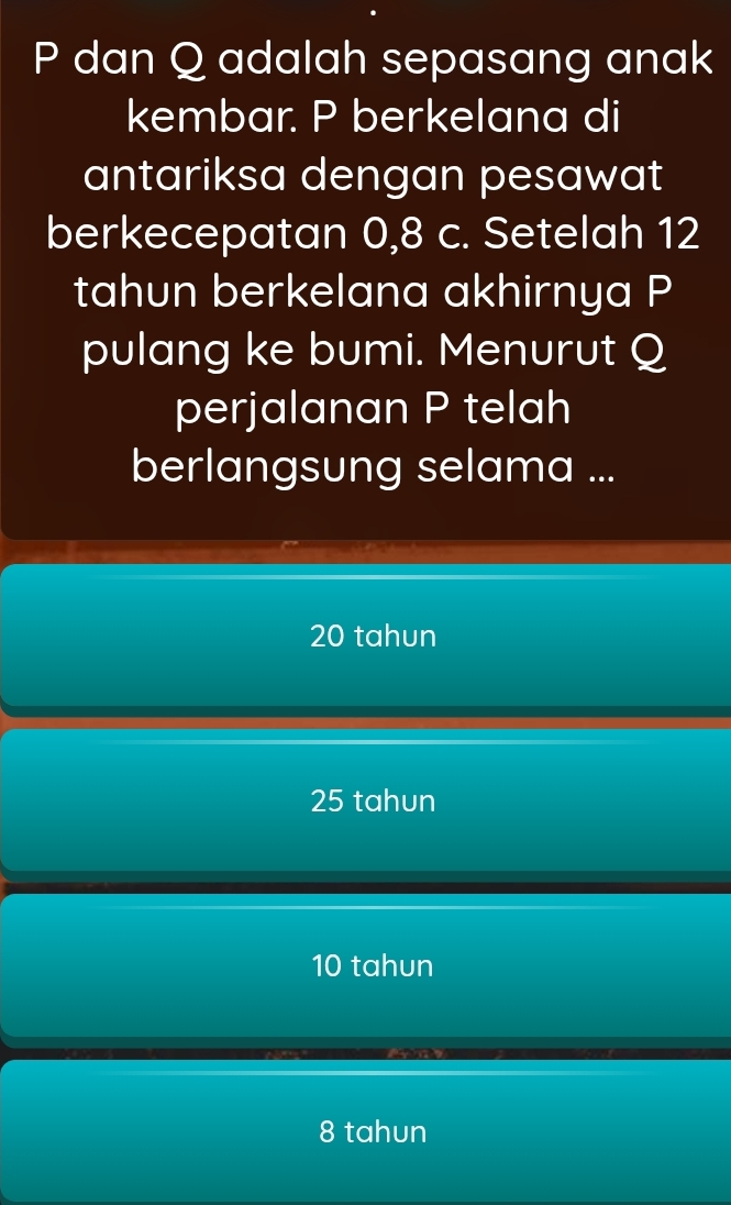 P dan Q adalah sepasang anak
kembar. P berkelana di
antariksa dengan pesawat
berkecepatan 0, 8 c. Setelah 12
tahun berkelana akhirnya P
pulang ke bumi. Menurut Q
perjalanan P telah
berlangsung selama ...
20 tahun
25 tahun
10 tahun
8 tahun